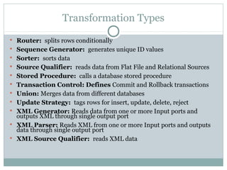 Transformation Types
 Router: splits rows conditionally
 Sequence Generator: generates unique ID values
 Sorter: sorts data
 Source Qualifier: reads data from Flat File and Relational Sources
 Stored Procedure: calls a database stored procedure
 Transaction Control: Defines Commit and Rollback transactions
 Union: Merges data from different databases
 Update Strategy: tags rows for insert, update, delete, reject
 XML Generator: Reads data from one or more Input ports and
outputs XML through single output port
 XML Parser: Reads XML from one or more Input ports and outputs
data through single output port
 XML Source Qualifier: reads XML data
 