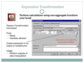 Expression Transformation
Passive Transformation
Connected
Ports
• Mixed
• Variables allowed
Create expression in an
output or variable port
Usage
• Perform majority of
data manipulation
Perform calculations using non-aggregate functions
(row level)
Click here to invoke the
Expression Editor
 