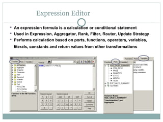 Expression Editor
 An expression formula is a calculation or conditional statement
 Used in Expression, Aggregator, Rank, Filter, Router, Update Strategy
 Performs calculation based on ports, functions, operators, variables,
literals, constants and return values from other transformations
 