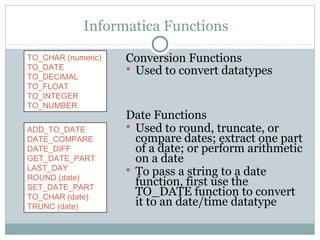 Informatica Functions
Conversion Functions
 Used to convert datatypes
Date Functions
 Used to round, truncate, or
compare dates; extract one part
of a date; or perform arithmetic
on a date
 To pass a string to a date
function, first use the
TO_DATE function to convert
it to an date/time datatype
ADD_TO_DATE
DATE_COMPARE
DATE_DIFF
GET_DATE_PART
LAST_DAY
ROUND (date)
SET_DATE_PART
TO_CHAR (date)
TRUNC (date)
TO_CHAR (numeric)
TO_DATE
TO_DECIMAL
TO_FLOAT
TO_INTEGER
TO_NUMBER
 