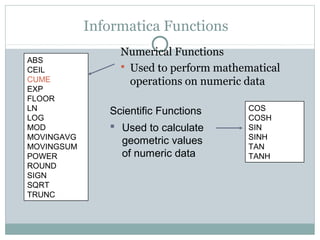 Informatica Functions
Numerical Functions
 Used to perform mathematical
operations on numeric data
ABS
CEIL
CUME
EXP
FLOOR
LN
LOG
MOD
MOVINGAVG
MOVINGSUM
POWER
ROUND
SIGN
SQRT
TRUNC
COS
COSH
SIN
SINH
TAN
TANH
Scientific Functions
 Used to calculate
geometric values
of numeric data
 