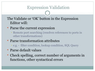 Expression Validation
The Validate or ‘OK’ button in the Expression
Editor will:
 Parse the current expression
• Remote port searching (resolves references to ports in
other transformations)
 Parse transformation attributes
• e.g. - filter condition, lookup condition, SQL Query
 Parse default values
 Check spelling, correct number of arguments in
functions, other syntactical errors
 