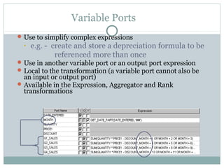Variable Ports
Use to simplify complex expressions
• e.g. - create and store a depreciation formula to be
referenced more than once
Use in another variable port or an output port expression
Local to the transformation (a variable port cannot also be
an input or output port)
Available in the Expression, Aggregator and Rank
transformations
 