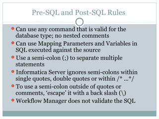 Pre-SQL and Post-SQL Rules
Can use any command that is valid for the
database type; no nested comments
Can use Mapping Parameters and Variables in
SQL executed against the source
Use a semi-colon (;) to separate multiple
statements
Informatica Server ignores semi-colons within
single quotes, double quotes or within /* ...*/
To use a semi-colon outside of quotes or
comments, ‘escape’ it with a back slash ()
Workflow Manager does not validate the SQL
 