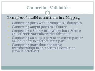 Connection Validation
Examples of invalid connections in a Mapping:
 Connecting ports with incompatible datatypes
 Connecting output ports to a Source
 Connecting a Source to anything but a Source
Qualifier or Normalizer transformation
 Connecting an output port to an output port or
an input port to another input port
 Connecting more than one active
transformation to another transformation
(invalid dataflow)
 