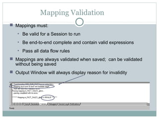 Mapping Validation
 Mappings must:
• Be valid for a Session to run
• Be end-to-end complete and contain valid expressions
• Pass all data flow rules
 Mappings are always validated when saved; can be validated
without being saved
 Output Window will always display reason for invalidity
 