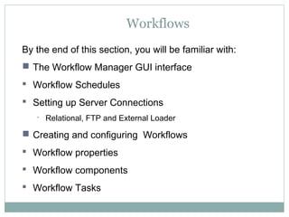 Workflows
By the end of this section, you will be familiar with:
 The Workflow Manager GUI interface
 Workflow Schedules
 Setting up Server Connections
 Relational, FTP and External Loader
 Creating and configuring Workflows
 Workflow properties
 Workflow components
 Workflow Tasks
 
