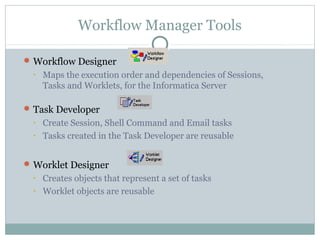 Workflow Manager Tools
Workflow Designer
• Maps the execution order and dependencies of Sessions,
Tasks and Worklets, for the Informatica Server
Task Developer
• Create Session, Shell Command and Email tasks
• Tasks created in the Task Developer are reusable
Worklet Designer
• Creates objects that represent a set of tasks
• Worklet objects are reusable
 