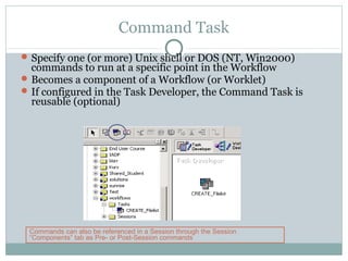 Command Task
Specify one (or more) Unix shell or DOS (NT, Win2000)
commands to run at a specific point in the Workflow
Becomes a component of a Workflow (or Worklet)
If configured in the Task Developer, the Command Task is
reusable (optional)
Commands can also be referenced in a Session through the Session
“Components” tab as Pre- or Post-Session commands
 