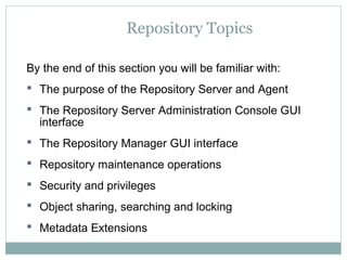 Repository Topics
By the end of this section you will be familiar with:
 The purpose of the Repository Server and Agent
 The Repository Server Administration Console GUI
interface
 The Repository Manager GUI interface
 Repository maintenance operations
 Security and privileges
 Object sharing, searching and locking
 Metadata Extensions
 