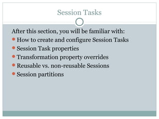 Session Tasks
After this section, you will be familiar with:
How to create and configure Session Tasks
Session Task properties
Transformation property overrides
Reusable vs. non-reusable Sessions
Session partitions
 