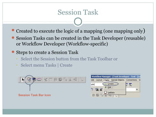 Session Task
Created to execute the logic of a mapping (one mapping only)
Session Tasks can be created in the Task Developer (reusable)
or Workflow Developer (Workflow-specific)
Steps to create a Session Task
• Select the Session button from the Task Toolbar or
• Select menu Tasks | Create
Session Task Bar Icon
 