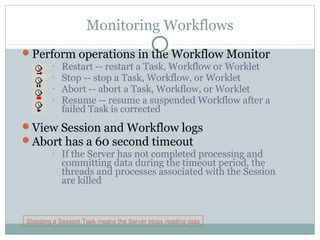 Monitoring Workflows
Perform operations in the Workflow Monitor
• Restart -- restart a Task, Workflow or Worklet
• Stop -- stop a Task, Workflow, or Worklet
• Abort -- abort a Task, Workflow, or Worklet
• Resume -- resume a suspended Workflow after a
failed Task is corrected
View Session and Workflow logs
Abort has a 60 second timeout
• If the Server has not completed processing and
committing data during the timeout period, the
threads and processes associated with the Session
are killed
Stopping a Session Task means the Server stops reading data
 