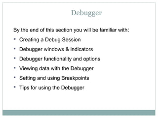 Debugger
By the end of this section you will be familiar with:
 Creating a Debug Session
 Debugger windows & indicators
 Debugger functionality and options
 Viewing data with the Debugger
 Setting and using Breakpoints
 Tips for using the Debugger
 
