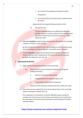 10
 the reason for the existence of a directors’power
compared to
 the actual purpose of a director when he/sheexercises
the power
Howard Smith Ltd v Ampol Petroleum Ltd (cite in full)
(ii) The ‘but for’ test:
The test used when there are multiple (more than one)
possible purposes, in order to determine the actual purpose
for which the power was exercised by a director -­­ Mills v
Mills (cite in full)
d. State what standard is used in certain circumstances, for example, for assessing
a director’s conduct or state of mind,
eg. Both the general law duty of care, skill and diligence and the statutory duty
of care and diligence impose an objective ‘reasonable person’ standard.
e. Provide authority as support for the law you have analysed, in the form of
relevant case law and/or statutory law. Cite at least one case for every key
principle, key statement, rule, test, etc.
3. Apply the law to the facts
a. Apply only the relevant law to the facts of the case study,
eg. There are three common situations involving the ruleagainst
conflict of interests:
1. diversion of business opportunities
2. misappropriation of company property; and
3. secret profits (undisclosed commissions).
Choose only the situation/s relevant to the facts of the case study.
b. Ensure that you have applied the law to all the relevant facts in the case study,
without omitting any relevant facts, eg.
The ‘corporation’s circumstances’ in Section 180(1)(a) include: the type of
company, the size and nature of its business, the provisions in its constitution,
the composition of its board and the distribution of work between the board
and other officers.
https://www.essaycorp.com.au/law-assignment-help
 