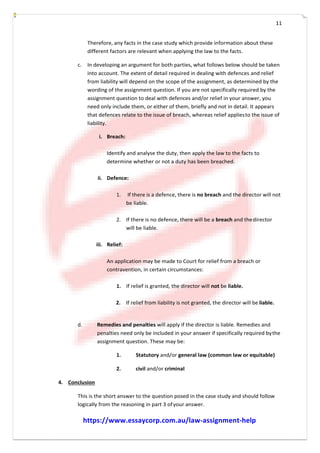 11
Therefore, any facts in the case study which provide information about these
different factors are relevant when applying the law to the facts.
c. In developing an argument for both parties, what follows below should be taken
into account. The extent of detail required in dealing with defences and relief
from liability will depend on the scope of the assignment, as determined by the
wording of the assignment question. If you are not specifically required by the
assignment question to deal with defences and/or relief in your answer, you
need only include them, or either of them, briefly and not in detail. It appears
that defences relate to the issue of breach, whereas relief appliesto the issue of
liability.
i. Breach:
Identify and analyse the duty, then apply the law to the facts to
determine whether or not a duty has been breached.
ii. Defence:
1. If there is a defence, there is no breach and the director will not
be liable.
2. If there is no defence, there will be a breach and thedirector
will be liable.
iii. Relief:
An application may be made to Court for relief from a breach or
contravention, in certain circumstances:
1. If relief is granted, the director will not be liable.
2. If relief from liability is not granted, the director will be liable.
d. Remedies and penalties will apply if the director is liable. Remedies and
penalties need only be included in your answer if specifically required bythe
assignment question. These may be:
1. Statutory and/or general law (common law or equitable)
2. civil and/or criminal
4. Conclusion
This is the short answer to the question posed in the case study and should follow
logically from the reasoning in part 3 ofyour answer.
https://www.essaycorp.com.au/law-assignment-help
 
