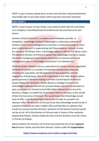 3
NOTE: In your answers, please focus on the main directors’ duty breached and
only briefly refer to any other duties which may have also been breached.
CASE STUDY 1
NOTE: In your answer to Case Study 1, you need not deal with the restrictions
on a company in providing financial assistance for the purchase of its own
shares.
Uninest Limited (‘Uninest’) is a student accommodation provider. A
competitor, Urbanlodge Limited (‘Urbanlodge’), is planning a takeover of
Uninest as the current management of Uninest is underperforming, its share
price is declining and it is experiencing cash-­­flow problems. Uninest’s shares
are valued at $10.00 per share. Urbanlodge makes an offer of $12.00 per share.
The board of directors of Uninest is aware that Urbanlodge intends to replace
the entire management team (board of directors) at Uninest with a new
management team, if Urbanlodge is successful in its takeover bid.
Christine Neales (‘Neales’) acts as a consultant for Uninest and has negotiated
on behalf of Uninest in a number of important transactions in the past,
including the acquisition and development of new properties and the
negotiation of long leases. Due to her experience in the field, Neales is given
great autonomy in decision making in Uninest and the board of directors
always follows her directions. Neales devises a strategy to ensure that
Urbanlodge’s takeover bid will not succeed. Neales instructs the directors to
pass a resolution for Uninest to lend $30 million interest-­­free to one of its
directors, Gilligan, to enable him to purchase shares in Uninest, as this would
inflate the share price of Uninest. This would mean that Urbanlodge would
have to offer a significantly higher share price in order to succeed in its
takeover offer. The directors of Uninest know that Urbanlodge would not be in
a position financially to make a higher offer and therefore its takeover bid
would not succeed and the directors’ positions on the board of Uninest would
not be at risk. All of the directors of Uninest vote in favour of the resolution
proposed by Neales, Uninest makes the loan and the directors issue the shares
in Uninest to Gilligan.
Advise whether the directors of Uninest have breached any of their general
law directors’ duties and also their directors’ duties under the Corporations
https://www.essaycorp.com.au/law-assignment-help
 