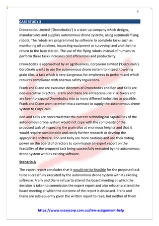 5
CASE STUDY 3
Dronebotics Limited (‘Dronebotics’) is a start-­­up company which designs,
manufactures and supplies autonomous drone systems, using automatic flying
robots. The robots are programmed by software to complete tasks such as
monitoring oil pipelines, inspecting equipment or surveying land and then to
return to the base station. The use of the flying robots instead of humans to
perform these tasks increases cost efficiencies and productivity.
Dronebotics is approached by an agribusiness, CorpGrain Limited (‘CorpGrain’).
CorpGrain wants to use the autonomous drone system to inspect towering
grain silos, a task which is very dangerous for employees to perform and which
requires compliance with onerous safety regulations.
Frank and Diane are executive directors of Dronebotics and Ron and Kelly are
non-­­executive directors. Frank and Diane are entrepreneurial risk-­­takers and
are keen to expand Dronebotics into as many different industries as possible.
Frank and Diane want to enter into a contract to supply the autonomous drone
system to CorpGrain.
Ron and Kelly are concerned that the current technological capabilities of the
autonomous drone system would not cope with the complexity of the
proposed task of inspecting the grain silos at enormous heights and that it
would require considerable and costly further research to develop the
appropriate software. Ron and Kelly are more cautious and use their voting
power on the board of directors to commission an expert report on the
feasibility of the proposed task being successfully executed by the autonomous
drone system with its existing software.
Scenario A
The expert report concludes that it would not be feasible for the proposed task
to be successfully executed by the autonomous drone system with its existing
software. Frank and Diane refuse to attend the board meeting at which the
decision is taken to commission the expert report and also refuse to attend the
board meeting at which the outcome of the report is discussed. Frank and
Diane are subsequently given the written report to read, but neither of them
https://www.essaycorp.com.au/law-assignment-help
 