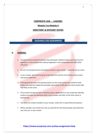 7
CORPORATE LAW - ­ ­ LAW2001
Module 3 to Module 4
DIRECTORS’ & OFFICERS’ DUTIES
GUIDANCE FOR ASSIGNMENT
A. GENERAL
 The general law consists of common law and equity. Statutory duties are those found in
legislation. In this instance the relevant legislation is the Corporations Act 2001 (Cth)
(‘the Act’).
 Do not mix the general law and statutory duties in your answer – deal with one at a time.
 In your answer, deal with the general law duty first and then the statutory duty (unless
only one is asked for).
 If the general law duty and statutory duties are the same and you are asked for both
duties, you need not repeat the principles and analysis of the law, but need merely state
that they are the same.
 If more than one general law or statutory duty is applicable to a case study then identify,
analyse and apply the dominant duty in your answer and refer to the other duties in
passing only.
 You need not include remedies in your answer, unless this is required by the question.
 Where possible, cite at least one case as authority for each key principle, key statement,
rule, test, etc. in your answer.
https://www.essaycorp.com.au/law-assignment-help
 
