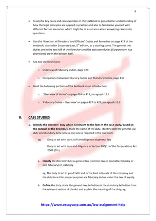 8
 Study the key cases and case examples in the textbook to gain a better understanding of
how the legal principles are applied in practice and also to familiarise yourself with
different factual scenarios, which might be of assistance when answering case study
questions.
 Use the Flowchart of Directors’ and Officers’ Duties and Remedies on page 417 of the
textbook, Australian Corporate Law, 5th
edition, as a starting point. The general law
duties are in the top half of the flowchart and the statutory duties (Corporations Act
provisions) are in the bottom half.
 See too the flowcharts:
o Overview of Fiduciary Duties, page 429
o Comparison between Fiduciary Duties and Statutory Duties, page 436
 Read the following portions of the textbook as an introduction:
o ‘Overview of duties’ on page 416 to 419, paragraph 15.1
o ‘Fiduciary Duties – Overview’ on pages 427 to 429, paragraph 15.9
B. CASE STUDIES
1. Identify the directors’ duty which is relevant to the facts in the case study, based on
the conduct of the director/s. State the name of the duty. Identify both the general law
duty and statutory duty (unless only one is required in the question).
eg. Duty to act with care, skill and diligence at general law
Duty to act with care and diligence in Section 180(1) of the Corporations Act
2001 (Cth)
a. Classify the directors’ duty as general law (common law or equitable; fiduciary or
non--­fiduciary) or statutory.
eg. The duty to act in good faith and in the best interests of the company and
the duty to act for proper purpose are fiduciary duties under the law of equity.
b. Define the duty: state the general law definition or the statutory definition from
the relevant section of the Act and explain the meaning of the duty, eg.
https://www.essaycorp.com.au/law-assignment-help
 