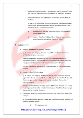 9
-­­ At general law, directors have a fiduciary duty to act in good faith in the
best interests of a corporation. The meaning of ‘good faith’ ishonesty.
-­­ The statutory duty of care and diligence as defined in Section 180(1) of
the Act is:
“A director or other officer of a corporation must exercise their powers
and discharge their duties with the degree of care and diligence that a
reasonable person would exercise if they:
(a) were a director or officer of a corporation in thecorporation’s
circumstances; and
(b) occupied the office held by, and had the sameresponsibilities
within the corporation as, the director or officer.”
2. Analyse the duty:
a. State the principles which apply to the duty,
eg. At general law, in equity, directors have a fiduciary duty not to misuse
confidential company information.
The principle which is applies to this duty is that a director cannot use
confidential company information for his/her own benefit without disclosure
and approval of the members and, in some instances, the directors.
This principle includes the misuse of trade secrets and lists of customers and
suppliers.
b. State any rules which may apply,
eg. At general law, in equity, the fiduciary duty to avoid conflicts of interests
requires directors to make full disclosure of their potential conflict of interest to
the company’s members at a general meeting and obtain the members’
informed consent.
The equivalent statutory duty under Section 191 requires directors who have a
material personal interest in a matter that relates to the affairs of a company to
disclose that to the other directors.
c. Examine the tests used to determine compliance with or breach of the duty,for
example:
eg. In order to establish whether a power was exercised for proper purpose, the
following tests are applied:
(i) The ‘two step’ test:
https://www.essaycorp.com.au/law-assignment-help
 