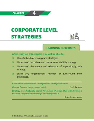 LEARNING OUTCOMES
CORPORATE LEVEL
STRATEGIES
After studying this chapter, you will be able to -
 Identify the directional/grand strategies.
 Understand the nature and relevance of stability strategy.
 Understand the nature and relevance of expansion/growth
strategy.
 Learn why organisations retrench or turnaround their
businesses.
Know about combination strategies and strategic alliances.
Chance favours the prepared mind. Louis Pasteur
Strategy is a deliberate search for a plan of action that will develop a
business competitive advantage and compound it.
Bruce D. Henderson
CHAPTER 4
© The Institute of Chartered Accountants of India
 