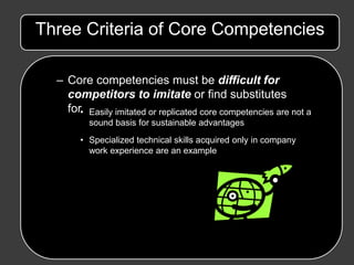 Three Criteria of Core Competencies

  – Core competencies must be difficult for
    competitors to imitate or find substitutes
    for• Easily imitated or replicated core competencies are not a
          sound basis for sustainable advantages
       • Specialized technical skills acquired only in company
         work experience are an example
 