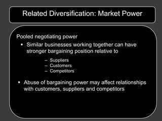 Related Diversification: Market Power


Pooled negotiating power
  Similar businesses working together can have
   stronger bargaining position relative to
           – Suppliers
           – Customers
           – Competitors

 Abuse of bargaining power may affect relationships
  with customers, suppliers and competitors
 