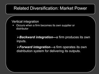 Related Diversification: Market Power

Vertical integration
 Occurs when a firm becomes its own supplier or
  distributor


   Backward integration—a firm produces its own
   inputs.
   Forward integration—a firm operates its own
   distribution system for delivering its outputs.
 
