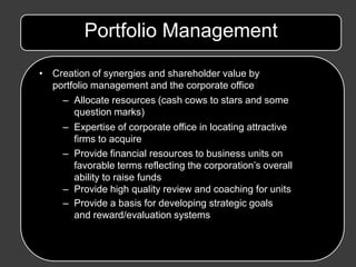 Portfolio Management

• Creation of synergies and shareholder value by
  portfolio management and the corporate office
    – Allocate resources (cash cows to stars and some
       question marks)
     – Expertise of corporate office in locating attractive
       firms to acquire
     – Provide financial resources to business units on
       favorable terms reflecting the corporation’s overall
       ability to raise funds
     – Provide high quality review and coaching for units
     – Provide a basis for developing strategic goals
       and reward/evaluation systems
 