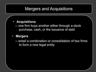 Mergers and Acquisitions

• Acquisitions
  -- one firm buys another either through a stock
     purchase, cash, or the issuance of debt

• Mergers
 -- entail a combination or consolidation of two firms
    to form a new legal entity
 