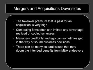 Mergers and Acquisitions Downsides

• The takeover premium that is paid for an
  acquisition is very high
• Competing firms often can imitate any advantage
  realized or copied synergies
• Managers credibility and ego can sometimes get
  in the way of sound business decisions.
• There can be many cultural issues that may
  doom the intended benefits from M&A endeavors
 
