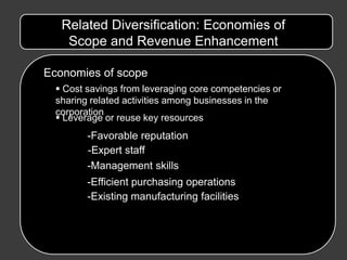 Related Diversification: Economies of
    Scope and Revenue Enhancement

Economies of scope
   Cost savings from leveraging core competencies or
  sharing related activities among businesses in the
  corporation
   Leverage or reuse key resources
         -Favorable reputation
         -Expert staff
         -Management skills
         -Efficient purchasing operations
         -Existing manufacturing facilities
 