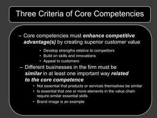 Three Criteria of Core Competencies

– Core competencies must enhance competitive
  advantage(s) by creating superior customer value
         • Develop strengths relative to competitors
         • Build on skills and innovations
         • Appeal to customers
 – Different businesses in the firm must be
   similar in at least one important way related
   to the core competence
      • Not essential that products or services themselves be similar
      • Is essential that one or more elements in the value chain
        require similar essential skills
      • Brand image is an example
 