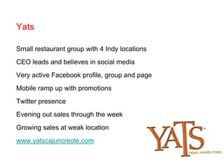 YatsSmall restaurant group with 4 Indy locationsCEO leads and believes in social mediaVery active Facebook profile, group and pageMobile ramp up with promotionsTwitter presenceEvening out sales through the weekGrowing sales at weak locationwww.yatscajuncreole.com