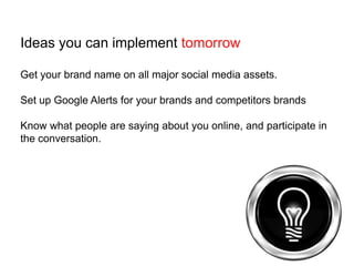 Ideas you can implement tomorrowGet your brand name on all major social media assets.Set up Google Alerts for your brands and competitors brandsKnow what people are saying about you online, and participate in the conversation.