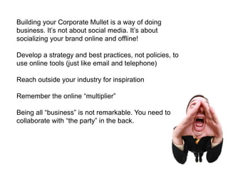 Building your Corporate Mullet is a way of doing business. It’s not about social media. It’s about socializing your brand online and offline!Develop a strategy and best practices, not policies, to use online tools (just like email and telephone)Reach outside your industry for inspirationRemember the online “multiplier”Being all “business” is not remarkable. You need to collaborate with “the party” in the back.