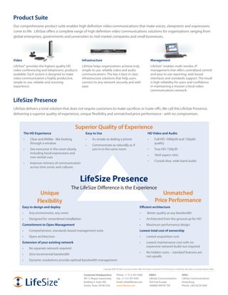 Product Suite
Our	comprehensive	product	suite	enables	high	definition	video	communications	that	make	voices,	viewpoints	and	expressions	
come to life. LifeSize offers a complete range of high definition video communications solutions for organizations ranging from
global	enterprises,	governments	and	universities	to	mid-market	companies	and	small	businesses.




Video                                                 Infrastructure                                                                Management
LifeSize®	provides	the	highest	quality	HD	            LifeSize helps organizations achieve truly                                    LifeSize®	enables	multi-vendor,	IP	
video conferencing and telepresenc products           simple to use, reliable video and audio                                       management that offers centralized control
available.	Each	system	is	designed	to	make	           communications.	The	key	is	best	in	class	                                     and easy to use reporting, web based
video communication a highly productive,              infrastructure solutions that help users                                      interfaces and standards support. The result
simple to use, reliable and stunning                  connect	to	any	network	securely	and	with	                                     is high reliability for users and confidence
experience.                                           ease.                                                                         in maintaining a mission critical video
                                                                                                                                    communications	network.


LifeSize Presence
LifeSize	delivers	a	total	solution	that	does	not	require	customers	to	make	sacrifices	or	trade-offs.	We	call	this	LifeSize	Presence,	
delivering	a	superior	quality	of	experience,	unique	flexibility	and	unmatched	price	performance	-	with	no	compromises.


                                                   Superior Quality of Experience
         The HD Experience                              Easy to Use                                                            HD Video and Audio
         •	   Clear	and	lifelike	-	like	looking	        •	   As	simple	as	dialing	a	phone                                      •	       Full	HD:	1080p30	and	720p60	
              through a window                                                                                                          quality
                                                        •	   Communicate	as	naturally	as	if	
         •	   See everyone in the room clearly,              you’re	in	the	same	room	                                          •	       True	HD:	720p30
              including facial expressions and
                                                                                                                               •	       16x9	aspect	ratio
              non-verbal cues
                                                                                                                               •	       Crystal	clear,	wide	band	audio
         •	   Improve	richness	of	communication	
              across time zones and cultures



                                                    LifeSize Presence
                                              The	LifeSize	Difference	is	the	Experience
                    Unique                                                                                                                  Unmatched
                   Flexibility                                                                                                          Price Performance
        Easy to design and deploy                                                                                    Efficient architecture
        •	    Any	environment,	any	room                                                                              •	       	Better	quality	at	any	bandwidth
        •	    Designed	for	streamlined	installation                                                                  •	       Architected	from	the	ground	up	for	HD
        Commitment to Open Management                                                                                •	       Maximum	performance	design
        •	    Comprehensive,	standards-based	management	suite                                                        Lowest total cost of ownership
        •	    Open	architecture                                                                                      •	       Lowest	acquisition	cost
        Extension of your existing network                                                                           •	       Lowest maintenance cost with no
                                                                                                                              expensive	network	build-out	required
        •	    No	separate	network	required
                                                                                                                     •	       No	hidden	costs	–	standard	features	are	
        •	    Zero incremental bandwidth
                                                                                                                              not upsells
        •	    Dynamic	resolutions	provide	optimal	bandwidth	management

                                                                       Copyright	2008.	All	rights	reserved.	October	2008.	Information	contained	in	this	document	is	preliminary	and	subject	to	change	without	notice.


                                                       Corporate Headquarters:         Phone:	+1	512	347	9300                    EMEA:                                     APAC:
                                                       901	S.	Mopac	Expressway         Fax:	+1	512	347	9301                      LifeSize	Communications                   LifeSize	Communications
                                                       Building	3,	Suite	300           Email:	info@lifesize.com                  Toll-Free	Europe                          Hong	Kong
                                                       Austin,	Texas	78746	USA         www.lifesize.com                          	008000	999	09	799                        Phone:	+852	8239	3695
 