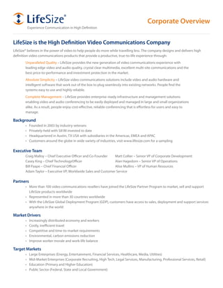 Corporate Overview
             Experience	Communication	in	High	Definition



LifeSize is the High Definition Video Communications Company
LifeSize® believes in the power of video to help people do more while travelling less. The company designs and delivers high
definition video communications products that provide a productive, true-to-life experience through:
        Unparalleled Quality – LifeSize provides the new generation of video communications experience with
        leading edge video and audio quality, crystal clear multimedia, excellent multi-site communications and the
        best price-to-performance and investment protection in the market.
        Absolute Simplicity – LifeSize video communications solutions include video and audio hardware and
        intelligent software that work out of the box to plug seamlessly into existing networks. People find the
        systems easy to use and highly reliable.
        Complete Management – LifeSize provides enterprise-ready infrastructure and management solutions
        enabling video and audio conferencing to be easily deployed and managed in large and small organizations
        alike. As a result, people enjoy cost-effective, reliable conferencing that is effortless for users and easy to
        manage.

Background
        •	    Founded	in	2003	by	industry	veterans
        •	    Privately-held	with	$81M	invested	to	date
        •	    Headquartered	in	Austin,	TX	USA	with	subsidiaries	in	the	Americas,	EMEA	and	APAC
        •	    Customers	around	the	globe	in	wide	variety	of	industries,	visit	www.lifesize.com	for	a	sampling

Executive Team
        Craig	Malloy	–	Chief	Executive	Officer	and	Co-Founder	  Matt	Collier	–	Senior	VP	of	Corporate	Development
        Casey	King	–	Chief	TechnologyOfficer	                   Alan	Hagedorn	–	Senior	VP	of	Operations
        Bill	Paape	–	Chief	Financial	Officer	                   Alise	Mullins	–	VP	of	Human	Resources
        Adam	Taylor	–	Executive	VP,	Worldwide	Sales	and	Customer	Service

Partners
        •	 More	than	100	video	communications	resellers	have	joined	the	LifeSize	Partner	Program	to	market,	sell	and	support	
           LifeSize products worldwide
        •	 Represented	in	more	than	30	countries	worldwide
        •	 With	the	LifeSize	Global	Deployment	Program	(GDP),	customers	have	access	to	sales,	deployment	and	support	services	
           anywhere in the world

Market Drivers
        •		 Increasingly	distributed	economy	and	workers
        •		 Costly,	inefficient	travel
        •		 Competitive	and	time-to-market	requirements
        •		 Environmental,	carbon	emissions	reduction
        •		 Improve	worker	morale	and	work-life	balance

Target Markets
        •	    Large	Enterprises	(Energy,	Entertainment,	Financial	Services,	Healthcare,	Media,	Utilities)
        •	    Mid-Market	Enterprises	(Corporate	Recruiting,	High	Tech,	Legal	Services,	Manufacturing,	Professional	Services,	Retail)
        •	    Education	(Primary	and	Higher	Education)
        •	    Public	Sector	(Federal,	State	and	Local	Government)
 