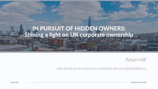 Adam Hill pyData London 2018
1
IN PURSUIT OF HIDDEN OWNERS:
Shining a light on UK corporate ownership
Adam Hill
with thanks to the team from DataKind UK and Global Witness
 