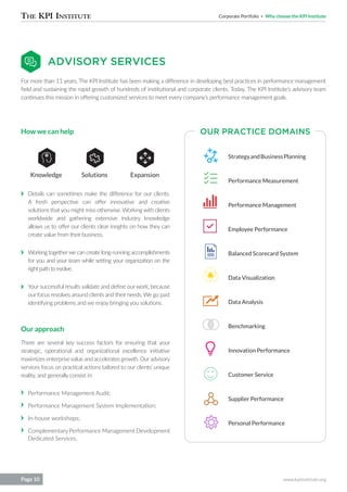 Corporate Portfolio Why choose the KPI Institute
www.kpiinstitute.orgPage 10
For more than 11 years, The KPI Institute has been making a difference in developing best practices in performance management
field and sustaining the rapid growth of hundreds of institutional and corporate clients. Today, The KPI Institute’s advisory team
continues this mission in offering customized services to meet every company’s performance management goals.
Details can sometimes make the difference for our clients.
A fresh perspective can offer innovative and creative
solutions that you might miss otherwise. Working with clients
worldwide and gathering extensive industry knowledge
allows us to offer our clients clear insights on how they can
create value from their business.
Working togetherwe can create long-running accomplishments
for you and your team while setting your organization on the
right path to evolve.
Your successful results validate and define our work, because
our focus revolves around clients and their needs. We go past
identifying problems and we enjoy bringing you solutions.
How we can help
Knowledge ExpansionSolutions
Our approach
There are several key success factors for ensuring that your
strategic, operational and organizational excellence initiative
maximizes enterprisevalue and accelerates growth. Ouradvisory
services focus on practical actions tailored to our clients’ unique
reality, and generally consist in:
Performance Management Audit;
Performance Management System Implementation;
In-house workshops;
Complementary Performance Management Development
Dedicated Services.
ADVISORY SERVICES
OUR PRACTICE DOMAINS
StrategyandBusinessPlanning
Performance Measurement
Performance Management
Employee Performance
Balanced Scorecard System
Data Visualization
Data Analysis
Benchmarking
Innovation Performance
Customer Service
Supplier Performance
Personal Performance
 