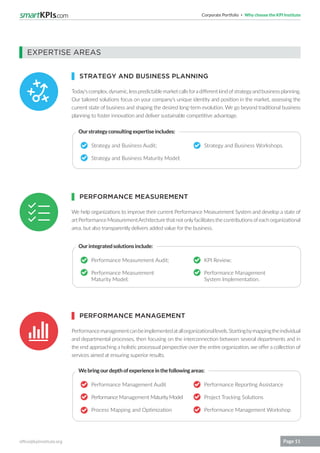 Corporate Portfolio Why choose the KPI Institute
office@kpiinstitute.org Page 11
Today’scomplex,dynamic,lesspredictablemarketcallsforadifferentkindofstrategyandbusinessplanning.
Our tailored solutions focus on your company’s unique identity and position in the market, assessing the
current state of business and shaping the desired long-term evolution. We go beyond traditional business
planning to foster innovation and deliver sustainable competitive advantage.
We help organizations to improve their current Performance Measurement System and develop a state of
artPerformanceMeasurementArchitecturethatnotonlyfacilitatesthecontributionsofeachorganizational
area, but also transparently delivers added value for the business.
Performancemanagementcanbeimplementedatallorganizationallevels.Startingbymappingtheindividual
and departmental processes, then focusing on the interconnection between several departments and in
the end approaching a holistic processual perspective over the entire organization, we offer a collection of
services aimed at ensuring superior results.
Strategy and Business Audit;
Strategy and Business Maturity Model;
Strategy and Business Workshops.
Ourstrategyconsultingexpertiseincludes:
Ourintegratedsolutionsinclude:
Webringourdepthofexperienceinthefollowingareas:
EXPERTISE AREAS
STRATEGY AND BUSINESS PLANNING
PERFORMANCE MEASUREMENT
PERFORMANCE MANAGEMENT
Performance Measurement Audit;
Performance Measurement
Maturity Model;
Performance Management Audit
Performance Management MaturityModel
Process Mapping and Optimization
KPI Review;
Performance Management
System Implementation.
Performance Reporting Assistance
Project Tracking Solutions
Performance Management Workshop
 