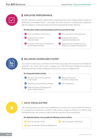 Corporate Portfolio Why choose the KPI Institute
www.kpiinstitute.orgPage 12
Weoffercustomizedconsulting,implementation,andtrainingservicesthatcanhelpyoubettermanageand
develop your most valuable resource – your people. The service comprises a set of key actions designed to
align the employees’ contribution to departmental and organizational strategic directions.
If you want to improve your current level of performance using a clear and concise tool-set, the Balanced
Scorecard is the answer. We are here to support you in this Performance Management journey, by
developing and implementing the Balanced Scorecard System down to employee level.
We consider data to be one of the most compelling forms of content. Our services provide the backbone
for a powerful set of tools that can transform large amounts of data into effective and efficient visual
representations that raise awareness, build commitment and ensure clear understanding.
State of Employee Performance;
Employee Performance
Maturity Model;
Employee Performance Management
System Implementation;
Balanced Scorecard Management
System Audit;
Balanced Scorecard Maturity Model;
Balanced Scorecard Management
System Implementation;
Data Visualization Audit;
Data Visualization Standards Deployment;
KPIs selection for Individual Level;
Employee Performance
Organizational Alignment;
Organizational Competencies and
Behaviors Catalogue Development.
Balanced Scorecard
Architecture Workshop;
BSC Architecture.
Data Visualization Workshops.
Wehelpclientsachievesustainedemployeeperformancegrowththrough:
Ourintegratedsolutionsinclude:
Ourdedicatedadvisoryteamprovidesthefollowingservicestoclients:
EMPLOYEE PERFORMANCE
BALANCED SCORECARD SYSTEM
DATA VISUALIZATION
 