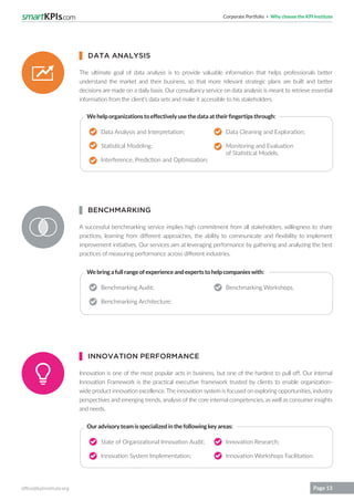Corporate Portfolio Why choose the KPI Institute
office@kpiinstitute.org Page 13
The ultimate goal of data analysis is to provide valuable information that helps professionals better
understand the market and their business, so that more relevant strategic plans are built and better
decisions are made on a daily basis. Our consultancy service on data analysis is meant to retrieve essential
information from the client’s data sets and make it accessible to his stakeholders.
A successful benchmarking service implies high commitment from all stakeholders, willingness to share
practices, learning from different approaches, the ability to communicate and flexibility to implement
improvement initiatives. Our services aim at leveraging performance by gathering and analyzing the best
practices of measuring performance across different industries.
Innovation is one of the most popular acts in business, but one of the hardest to pull off. Our Internal
Innovation Framework is the practical executive framework trusted by clients to enable organization-
wide product innovation excellence. The innovation system is focused on exploring opportunities, industry
perspectives and emerging trends, analysis of the core internal competencies, as well as consumer insights
and needs.
Data Analysis and Interpretation;
Statistical Modeling;
Interference, Prediction and Optimization;
Benchmarking Audit;
Benchmarking Architecture;
State of Organizational Innovation Audit;
Innovation System Implementation;
Data Cleaning and Exploration;
Monitoring and Evaluation
of Statistical Models.
Benchmarking Workshops.
Innovation Research;
Innovation Workshops Facilitation.
Wehelporganizationstoeffectivelyusethedataattheirfingertipsthrough:
Webringafullrangeofexperienceandexpertstohelpcompanieswith:
Ouradvisoryteamisspecializedinthefollowingkeyareas:
DATA ANALYSIS
BENCHMARKING
INNOVATION PERFORMANCE
 