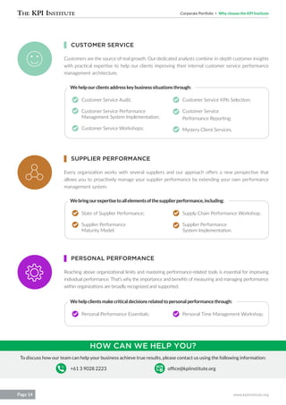 Corporate Portfolio Why choose the KPI Institute
www.kpiinstitute.orgPage 14
To discuss how our team can help your business achieve true results, please contact us using the following information:
+61 3 9028 2223 office@kpiinstitute.org
Customers are the source of real growth. Our dedicated analysts combine in-depth customer insights
with practical expertise to help our clients improving their internal customer service performance
management architecture.
Every organization works with several suppliers and our approach offers a new perspective that
allows you to proactively manage your supplier performance by extending your own performance
management system.
Reaching above organizational limits and mastering performance-related tools is essential for improving
individual performance. That’s why the importance and benefits of measuring and managing performance
within organizations are broadly recognized and supported.
Customer Service Audit;
Customer Service Performance
Management System Implementation;
Customer Service Workshops;
State of Supplier Performance;
Supplier Performance
Maturity Model;
Personal Performance Essentials;
Customer Service KPIs Selection;
Customer Service
Performance Reporting;
Mystery Client Services.
Supply Chain Performance Workshop;
Supplier Performance
System Implementation.
Personal Time Management Workshop.
Wehelpourclientsaddresskeybusinesssituationsthrough:
Webringourexpertisetoallelementsofthesupplierperformance,including:
Wehelpclientsmakecriticaldecisionsrelatedtopersonalperformancethrough:
CUSTOMER SERVICE
SUPPLIER PERFORMANCE
PERSONAL PERFORMANCE
HOW CAN WE HELP YOU?
 