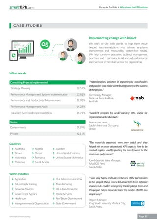 Corporate Portfolio Why choose the KPI Institute
office@kpiinstitute.org Page 15
“Professionalism, patience in explaining to stakeholders
andpassionwaremajorcontributingfactorstothesuccess
oftheproject.”
“The materials presented were very useful and they
helped me to better understand KPIs aspects: how to be
created, applied, used by pushing the team forward for the
maximumperformance”
“I was very happy and lucky to be one of the participants
in this project. I have read a lot about KPIs from different
sources,butIcouldn’tarrangemythinkingaboutthemand
this project helped me understand the benefits of KPIS in a
simpleway.””
“Excellent program for understanding KPIs, useful for
organizationandindividuals”
Technology Manager,
National Australia Bank,
Australia
Raw Materials Sales Manager,
ARASCO Feed,
Saudi Arabia
Project Manager,
King Saud University Medical City,
Saudi Arabia
Production Head,
Salalah Methanol Company,
Oman
Strategy Planning
Performance Management System Implementation
Performance and Productivity Measurement
Performance Management Audit
Balanced Scorecard Implementation
Australia
Ghana
Indonesia
Malaysia
Agriculture
Education & Training
Financial Services
Government Agency
Healthcare
IntergovernmentalOrganization
IT & Telecommunication
Manufacturing
Oil & Gas/Resources
Postal Services
RealEstateDevelopment
State Government
Nigeria
Oman
Romania
Saudi Arabia
Sweden
United Arab Emirates
United States ofAmerica
Governmental
Private
ConsultingProjectsImplemented
Sector
28.57%
23.81%
19.05%
14.29%
14.29%
57.89%
42.11%
Countries
WithinIndustries
CASE STUDIES
Implementing change with impact
We work on-site with clients to help them move
beyond recommendations —to achieve long-term
improvement and measurable, bottom-line results.
We help transform processes, optimize management
practices, and in particular, build a sound performance
improvement architecture across the organization.
What we do
 
