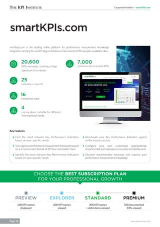 Corporate Portfolio smartKPIs.com
www.kpiinstitute.orgPage 18
smartKPIs.com
KPIs examples covering a large
spectrum of contexts
premium documented KPIs
industries covered
functional areas
pricing plans, suitable for different
informational needs
smartkpis.com is the leading online platform for performance measurement knowledge
integration, hosting the world’s largest database of documented KPI examples available online.
20,600 7,000
25
16
4
Find the most relevant Key Performance Indicators
based on your specific needs
Set a rigorous performance measurement framework based
on a recommended format of KPI Documentation Form
Identify the most relevant Key Performance Indicators
based on your specific needs
100 KPI names
displayed
200 KPI names
viewed
300 KPI names
+ definitions viewed
500 documented
KPIs viewed
Benchmark your Key Performance Indicators against
similar industry sectors
Configure your own customized organizational,
departmental and individual scorecards and dashboards
Discover recommended resources and improve your
performance measurement knowledge
KeyFeatures
CHOOSE THE BEST SUBSCRIPTION PLAN
FOR YOUR PROFESSIONAL GROWTH
PREVIEW EXPLORER STANDARD PREMIUM
 