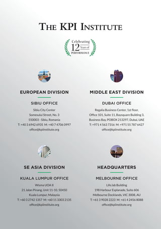 HEADQUARTERS
MELBOURNE OFFICE
Life.lab Building
198 Harbour Esplanade, Suite 606
Melbourne Docklands, VIC 3008, AU
T: +61 3 9028 2223 M: +61 4 2456 8088
office@kpiinstitute.org
EUROPEAN DIVISION
SIBIU OFFICE
Sibiu City Center
Somesului Street, No. 3
550003 - Sibiu, Romania
T: +40 3 6942 6935 M: +40 7 4706 0997
office@kpiinstitute.org
MIDDLE EAST DIVISION
DUBAI OFFICE
Regalia Business Center, 1st floor,
Office 101, Suite 11, Baysquare Building 3,
Business Bay, POBOX 213297, Dubai, UAE
T: +971 4 563 7316 M: +971 55 787 6427
office@kpiinstitute.org
SE ASIA DIVISION
KUALA LUMPUR OFFICE
Wisma UOA II
21 Jalan Pinang, Unit 11-10, 50450
Kuala Lumpur, Malaysia
T: +60 3 2742 1357 M: +60 11 3303 2135
office@kpiinstitute.org
 