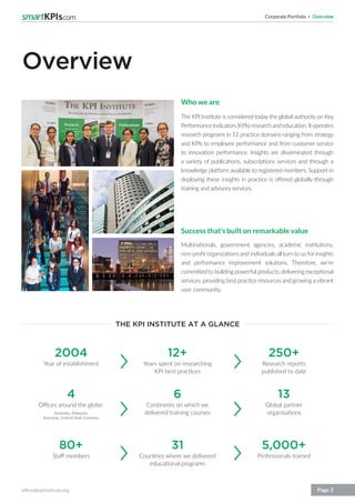 Corporate Portfolio Overview
office@kpiinstitute.org Page 3
Overview
Who we are
The KPI Institute is considered today the global authority on Key
PerformanceIndicators(KPIs)researchandeducation.Itoperates
research programs in 12 practice domains ranging from strategy
and KPIs to employee performance and from customer service
to innovation performance. Insights are disseminated through
a variety of publications, subscriptions services and through a
knowledge platform available to registered members. Support in
deploying these insights in practice is offered globally through
training and advisory services.
Success that’s built on remarkable value
Multinationals, government agencies, academic institutions,
non-profit organizations and individuals all turn to us for insights
and performance improvement solutions. Therefore, we’re
committed to building powerful products, delivering exceptional
services, providing best practice resources and growing avibrant
user community.
THE KPI INSTITUTE AT A GLANCE
2004
4
80+
12+
6
31
250+
13
5,000+
Year of establishment
Offices around the globe:
Australia, Malaysia,
Romania, United Arab Emirates
Staff members
Years spent on researching
KPI best practices
Continents on which we
delivered training courses
Countries where we delivered
educational programs
Research reports
published to date
Global partner
organisations
Professionals trained
 