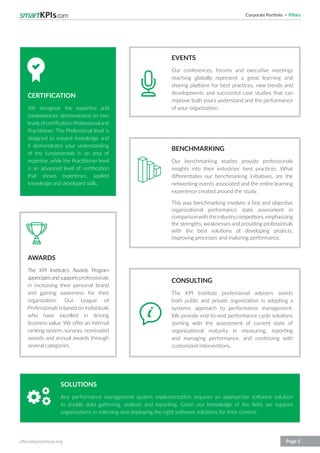 Corporate Portfolio Pillars
office@kpiinstitute.org Page 5
SOLUTIONS
Any performance management system implementation requires an appropriate software solution
to enable data gathering, analysis and reporting. Given our knowledge of the field, we support
organizations in selecting and deploying the right software solutions for their context.
CONSULTING
The KPI Institute professional advisers assists
both public and private organization in adopting a
systemic approach to performance management.
We provide end-to-end performance cycle solutions
starting with the assessment of current state of
organizational maturity in measuring, reporting
and managing performance, and continuing with
customized interventions.
BENCHMARKING
Our benchmarking studies provide professionals
insights into their industries’ best practices. What
differentiates our benchmarking initiatives, are the
networking events associated and the entire learning
experience created around the study.
This way benchmarking involves a fast and objective
organizational performance state assessment in
comparisonwiththeindustrycompetitors,emphasizing
the strengths, weaknesses and providing professionals
with the best solutions of developing projects,
improving processes and maturing performance.
EVENTS
Our conferences, forums and executive meetings
reaching globally represent a great learning and
sharing platform for best practices, new trends and
developments and successful case studies that can
improve both yours understand and the performance
of your organization.
AWARDS
The KPI Institute’s Awards Program
appreciatesandsupportsprofessionals
in increasing their personal brand
and gaining awareness for their
organization. Our League of
Professionals is based on individuals
who have excelled in driving
business value. We offer an internal
ranking system, surveys, nominated
awards and annual awards through
several categories.
CERTIFICATION
We recognize the expertise and
competencies demonstrated on two
levelsofcertification:Professionaland
Practitioner. The Professional level is
designed to expand knowledge and
it demonstrates your understanding
of the fundamentals in an area of
expertise, while the Practitioner level
is an advanced level of certification
that shows experience, applied
knowledge and developed skills.
 